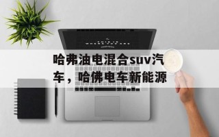 哈弗油电混合suv汽车，哈佛电车新能源
