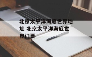 北京太平洋海底世界地址 北京太平洋海底世界门票
