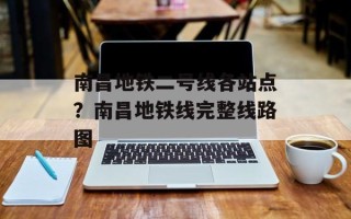 南昌地铁二号线各站点？南昌地铁线完整线路图