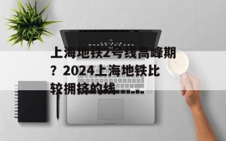 上海地铁2号线高峰期？2024上海地铁比较拥挤的线