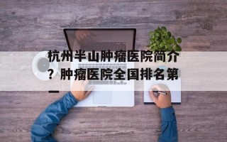 杭州半山肿瘤医院简介？肿瘤医院全国排名第一