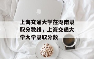 上海交通大学在湖南录取分数线，上海交通大学大学录取分数
