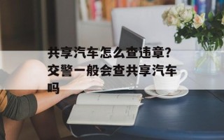共享汽车怎么查违章？交警一般会查共享汽车吗