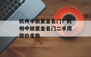 杭州中旅紫金名门？杭州中旅紫金名门二手房房价走势