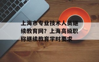 上海市专业技术人员继续教育网？上海高级职称继续教育学时要求