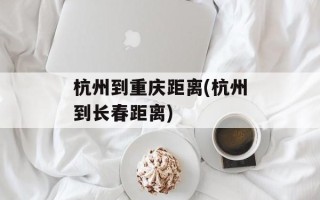 杭州到重庆距离(杭州到长春距离)