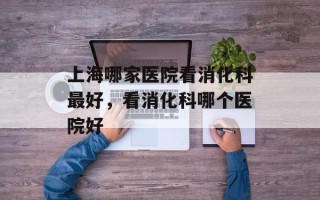 上海哪家医院看消化科最好，看消化科哪个医院好