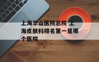 上海华山医院总院 上海皮肤科排名第一是哪个医院