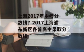 上海2017年中考分数线？2017上海浦东新区各普高中录取分数线