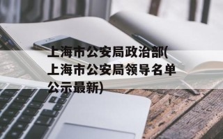 上海市公安局政治部(上海市公安局领导名单公示最新)
