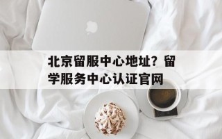 北京留服中心地址？留学服务中心认证官网