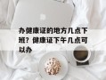 办健康证的地方几点下班？健康证下午几点可以办