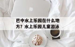 巴中水上乐园在什么地方？水上乐园儿童游泳