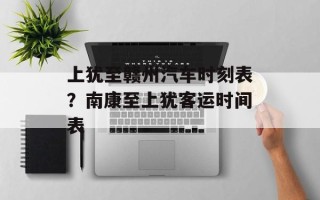 上犹至赣州汽车时刻表？南康至上犹客运时间表