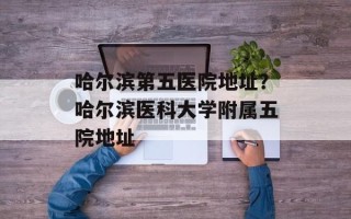 哈尔滨第五医院地址？哈尔滨医科大学附属五院地址