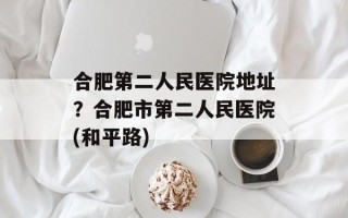 合肥第二人民医院地址？合肥市第二人民医院(和平路)