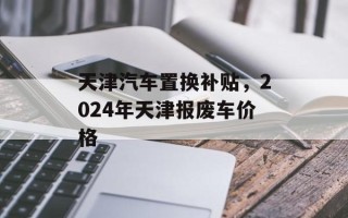 天津汽车置换补贴，2024年天津报废车价格
