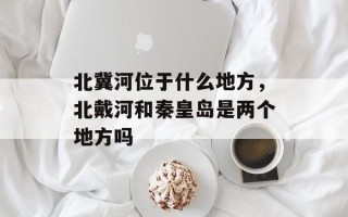 北冀河位于什么地方，北戴河和秦皇岛是两个地方吗