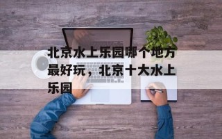 北京水上乐园哪个地方最好玩，北京十大水上乐园