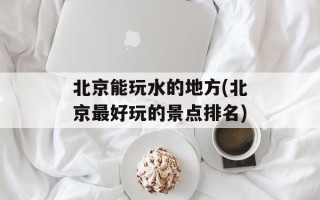 北京能玩水的地方(北京最好玩的景点排名)