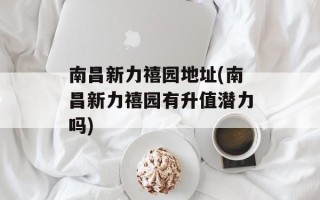 南昌新力禧园地址(南昌新力禧园有升值潜力吗)