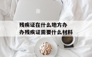 残疾证在什么地方办 办残疾证需要什么材料