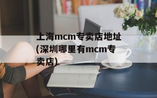 上海mcm专卖店地址(深圳哪里有mcm专卖店)