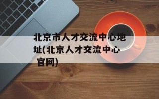 北京市人才交流中心地址(北京人才交流中心 官网)