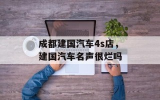 成都建国汽车4s店，建国汽车名声很烂吗