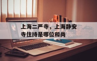 上海二严寺，上海静安寺住持是哪位和尚