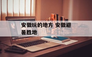 安徽玩的地方 安徽避暑胜地