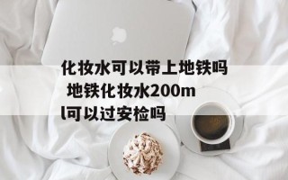 化妆水可以带上地铁吗 地铁化妆水200ml可以过安检吗