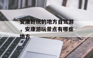 安康好玩的地方自驾游，安康游玩景点有哪些地方