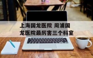 上海国龙医院 周浦国龙医院最厉害三个科室