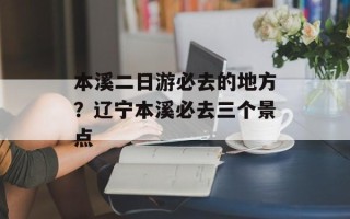 本溪二日游必去的地方？辽宁本溪必去三个景点