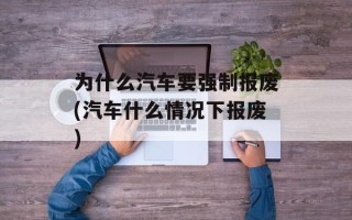 为什么汽车要强制报废(汽车什么情况下报废)