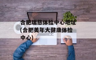 合肥瑞慈体检中心地址(合肥美年大健康体检中心)
