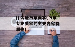什么是汽车美容(汽车专业美容的主要内容有哪些)