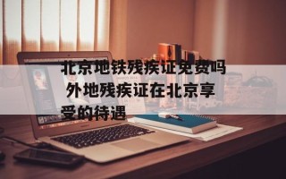 北京地铁残疾证免费吗 外地残疾证在北京享受的待遇
