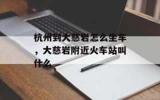 杭州到大慈岩怎么坐车，大慈岩附近火车站叫什么