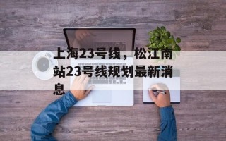 上海23号线，松江南站23号线规划最新消息