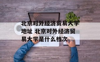 北京对外经济贸易大学地址 北京对外经济贸易大学是什么档次