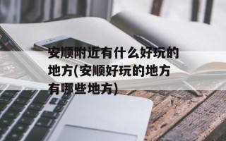 安顺附近有什么好玩的地方(安顺好玩的地方有哪些地方)