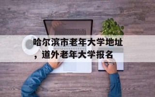 哈尔滨市老年大学地址，道外老年大学报名
