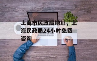 上海市民政局地址，上海民政局24小时免费咨询