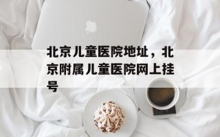 北京儿童医院地址，北京附属儿童医院网上挂号