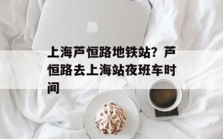 上海芦恒路地铁站？芦恒路去上海站夜班车时间