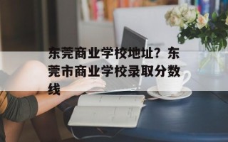 东莞商业学校地址？东莞市商业学校录取分数线