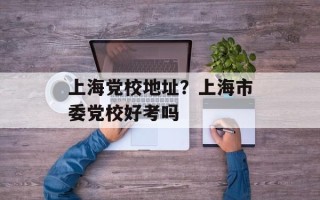 上海党校地址？上海市委党校好考吗
