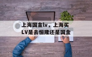上海国金lv，上海买LV是去恒隆还是国金